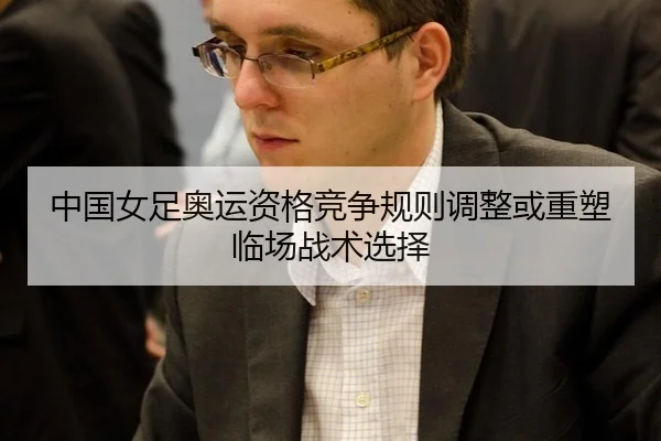 中国女足奥运资格竞争规则调整或重塑临场战术选择